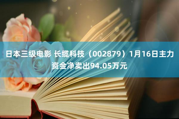 日本三级电影 长缆科技（002879）1月16日主力资金净卖出94.05万元