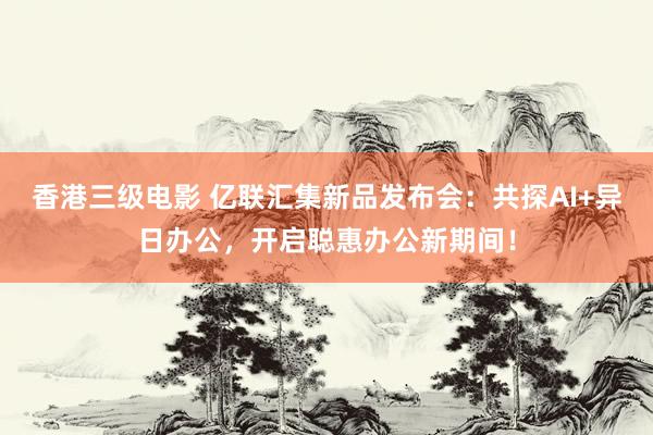 香港三级电影 亿联汇集新品发布会：共探AI+异日办公，开启聪惠办公新期间！