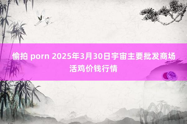 偷拍 porn 2025年3月30日宇宙主要批发商场活鸡价钱行情