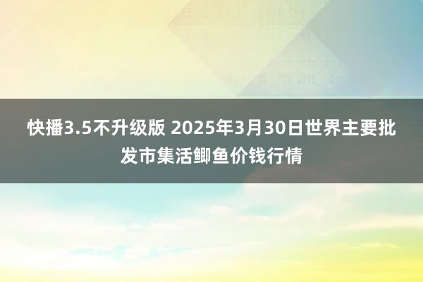 快播3.5不升级版 2025年3月30日世界主要批发市集活鲫鱼价钱行情