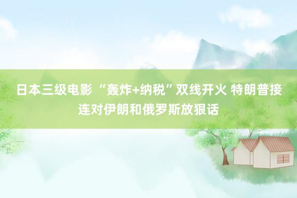 日本三级电影 “轰炸+纳税”双线开火 特朗普接连对伊朗和俄罗斯放狠话