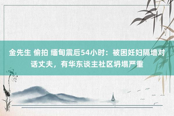 金先生 偷拍 缅甸震后54小时：被困妊妇隔墙对话丈夫，有华东谈主社区坍塌严重