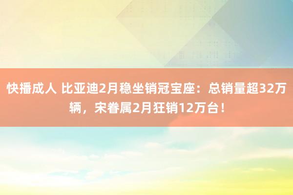 快播成人 比亚迪2月稳坐销冠宝座：总销量超32万辆，宋眷属2月狂销12万台！