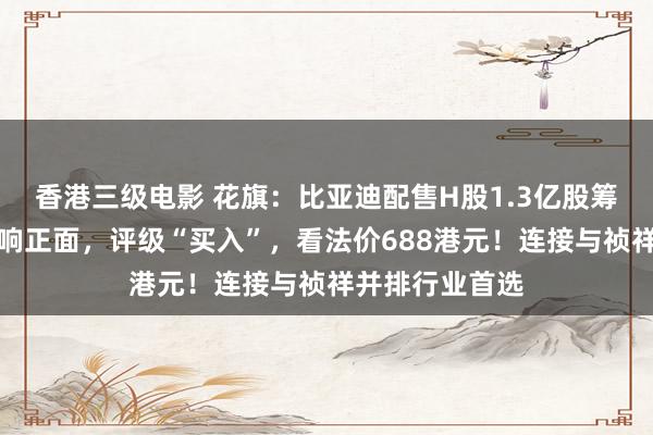 香港三级电影 花旗：比亚迪配售H股1.3亿股筹措境外资金影响正面，评级“买入”，看法价688港元！连接与祯祥并排行业首选