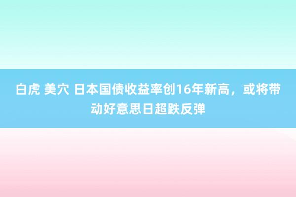白虎 美穴 日本国债收益率创16年新高，或将带动好意思日超跌反弹