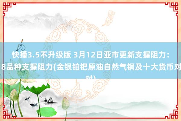 快播3.5不升级版 3月12日亚市更新支握阻力：18品种支握阻力(金银铂钯原油自然气铜及十大货币对)