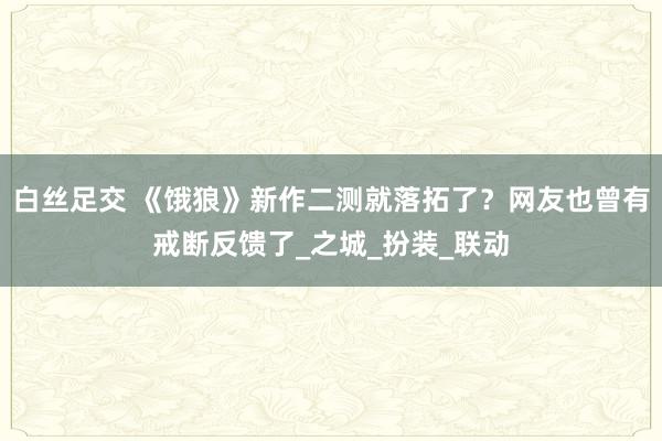 白丝足交 《饿狼》新作二测就落拓了？网友也曾有戒断反馈了_之城_扮装_联动