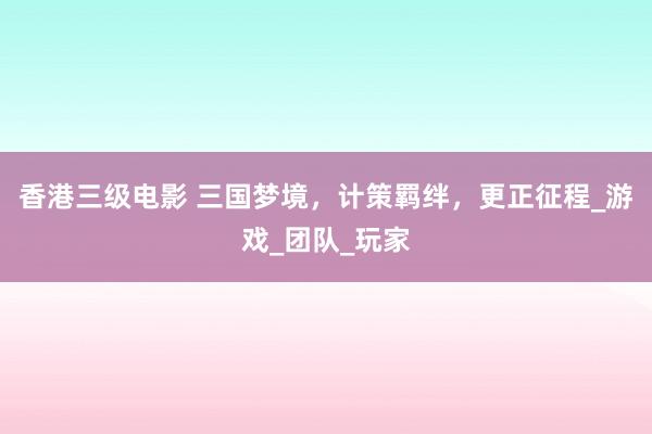 香港三级电影 三国梦境，计策羁绊，更正征程_游戏_团队_玩家