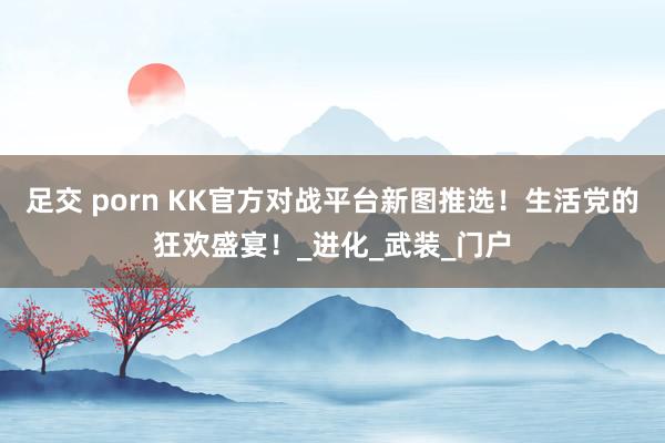 足交 porn KK官方对战平台新图推选！生活党的狂欢盛宴！_进化_武装_门户