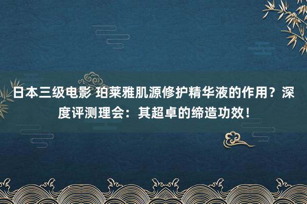 日本三级电影 珀莱雅肌源修护精华液的作用？深度评测理会：其超卓的缔造功效！