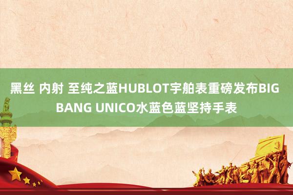 黑丝 内射 至纯之蓝HUBLOT宇舶表重磅发布BIG BANG UNICO水蓝色蓝坚持手表