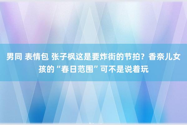 男同 表情包 张子枫这是要炸街的节拍？香奈儿女孩的“春日范围”可不是说着玩