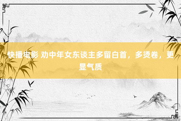 快播电影 劝中年女东谈主多留白首，多烫卷，更显气质
