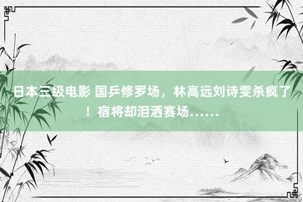日本三级电影 国乒修罗场，林高远刘诗雯杀疯了！宿将却泪洒赛场……