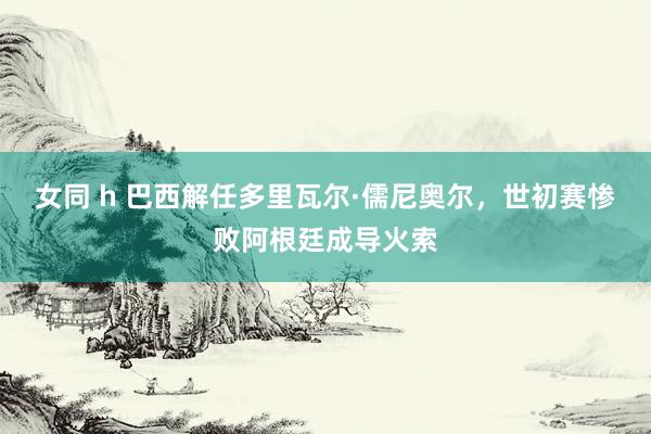 女同 h 巴西解任多里瓦尔·儒尼奥尔，世初赛惨败阿根廷成导火索