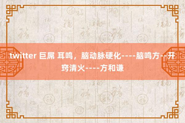 twitter 巨屌 耳鸣，脑动脉硬化----脑鸣方--开窍清火----方和谦