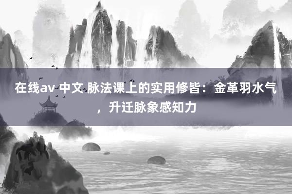 在线av 中文 脉法课上的实用修皆：金革羽水气，升迁脉象感知力