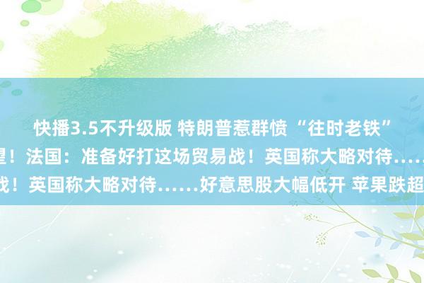 快播3.5不升级版 特朗普惹群愤 “往时老铁”纷纷发声 日本：非常失望！法国：准备好打这场贸易战！英国称大略对待……好意思股大幅低开 苹果跌超8%
