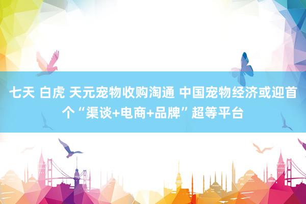 七天 白虎 天元宠物收购淘通 中国宠物经济或迎首个“渠谈+电商+品牌”超等平台