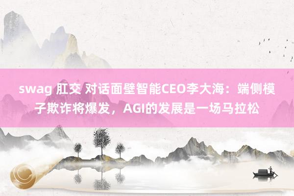 swag 肛交 对话面壁智能CEO李大海：端侧模子欺诈将爆发，AGI的发展是一场马拉松