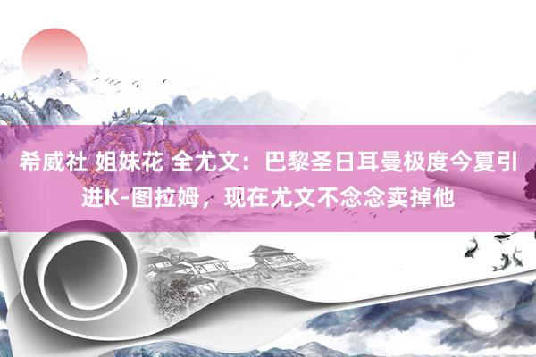 希威社 姐妹花 全尤文：巴黎圣日耳曼极度今夏引进K-图拉姆，现在尤文不念念卖掉他