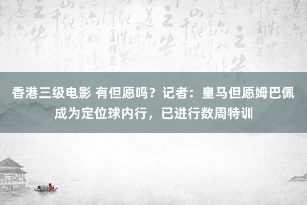 香港三级电影 有但愿吗？记者：皇马但愿姆巴佩成为定位球内行，已进行数周特训
