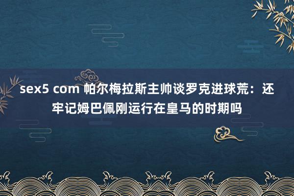 sex5 com 帕尔梅拉斯主帅谈罗克进球荒：还牢记姆巴佩刚运行在皇马的时期吗