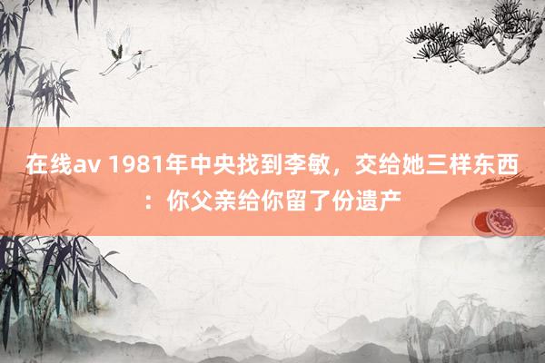 在线av 1981年中央找到李敏，交给她三样东西：你父亲给你留了份遗产