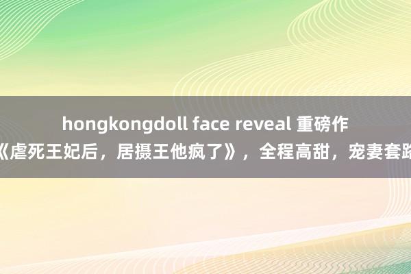 hongkongdoll face reveal 重磅作品《虐死王妃后，居摄王他疯了》，全程高甜，宠妻套路深