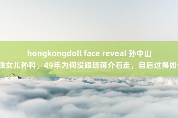 hongkongdoll face reveal 孙中山唯独女儿孙科，49年为何没跟班蒋介石走，自后过得如何？