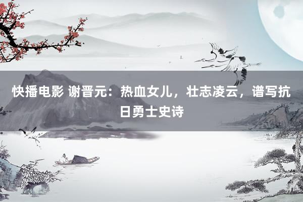 快播电影 谢晋元：热血女儿，壮志凌云，谱写抗日勇士史诗