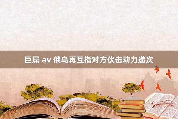 巨屌 av 俄乌再互指对方伏击动力递次