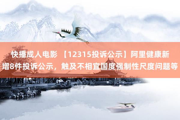 快播成人电影 【12315投诉公示】阿里健康新增8件投诉公示，触及不相宜国度强制性尺度问题等