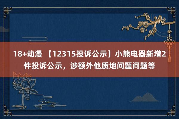 18+动漫 【12315投诉公示】小熊电器新增2件投诉公示，涉额外他质地问题问题等