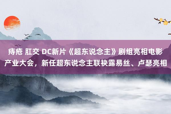 痔疮 肛交 DC新片《超东说念主》剧组亮相电影产业大会，新任超东说念主联袂露易丝、卢瑟亮相
