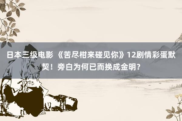 日本三级电影 《苦尽柑来碰见你》12剧情彩蛋默契！旁白为何已而换成金明？