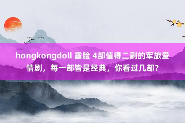 hongkongdoll 露脸 4部值得二刷的军旅爱情剧，每一部皆是经典，你看过几部？