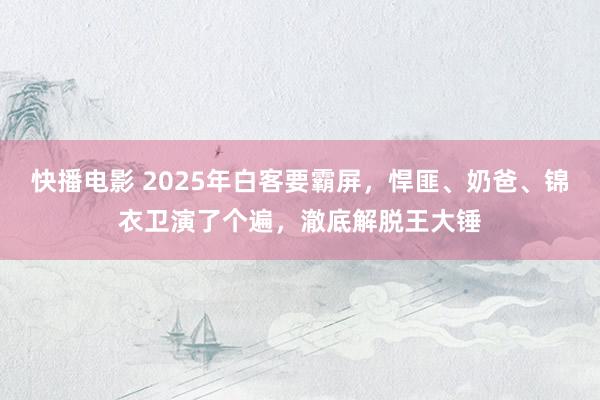 快播电影 2025年白客要霸屏，悍匪、奶爸、锦衣卫演了个遍，澈底解脱王大锤