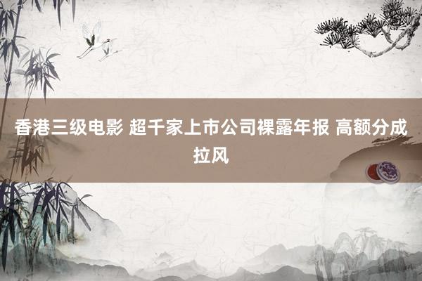 香港三级电影 超千家上市公司裸露年报 高额分成拉风