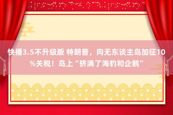 快播3.5不升级版 特朗普，向无东谈主岛加征10%关税！岛上“挤满了海豹和企鹅”