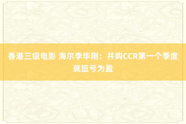 香港三级电影 海尔李华刚：并购CCR第一个季度就扭亏为盈