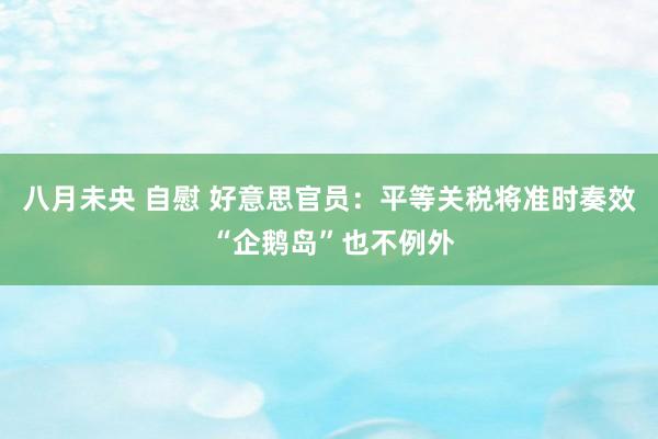 八月未央 自慰 好意思官员：平等关税将准时奏效 “企鹅岛”也不例外