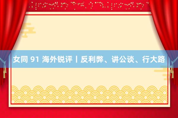 女同 91 海外锐评丨反利弊、讲公谈、行大路