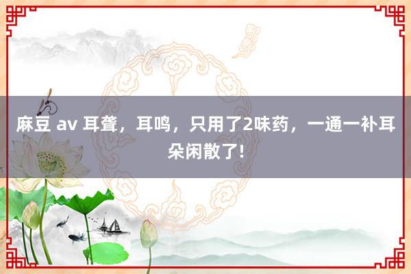 麻豆 av 耳聋，耳鸣，只用了2味药，一通一补耳朵闲散了!