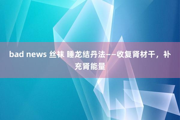 bad news 丝袜 睡龙结丹法——收复肾材干,补充肾能量