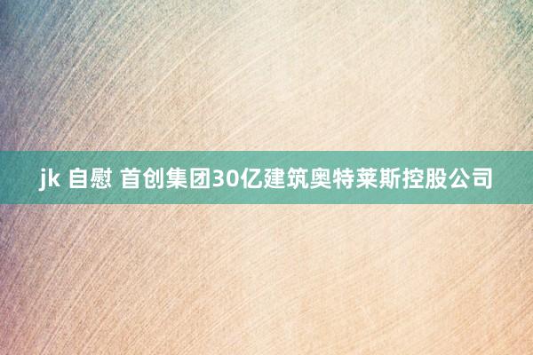 jk 自慰 首创集团30亿建筑奥特莱斯控股公司