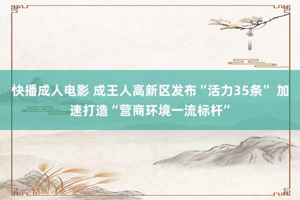 快播成人电影 成王人高新区发布“活力35条” 加速打造“营商环境一流标杆”
