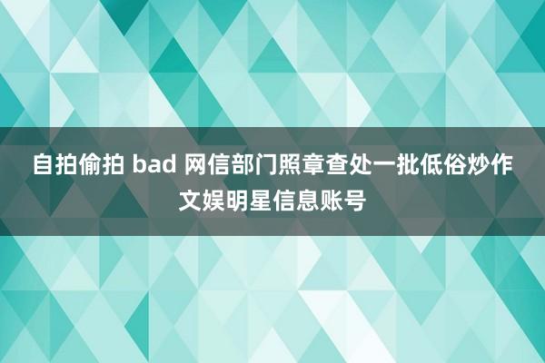 自拍偷拍 bad 网信部门照章查处一批低俗炒作文娱明星信息账号