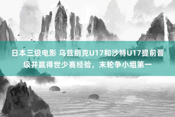 日本三级电影 乌兹别克U17和沙特U17提前晋级并赢得世少赛经验，末轮争小组第一