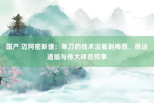 国产 迈阿密新援：单刀的技术没看到梅西，很运道能与伟大球员同事